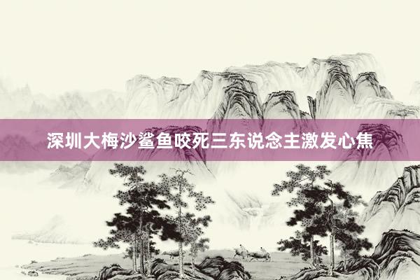深圳大梅沙鲨鱼咬死三东说念主激发心焦