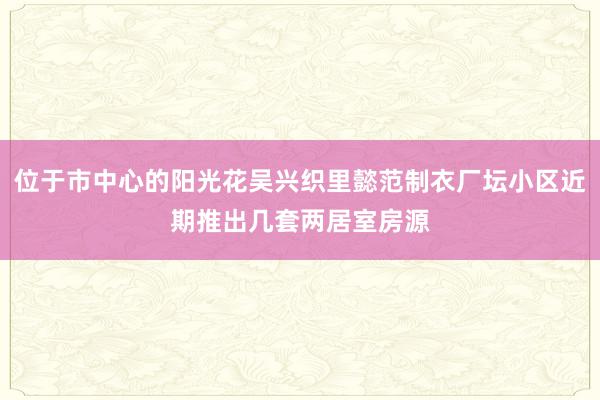 位于市中心的阳光花吴兴织里懿范制衣厂坛小区近期推出几套两居室房源